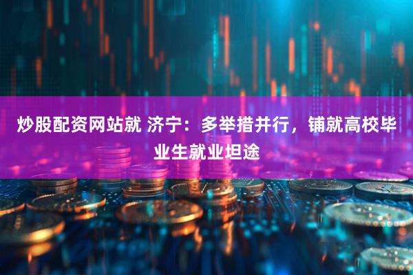 炒股配资网站就 济宁：多举措并行，铺就高校毕业生就业坦途