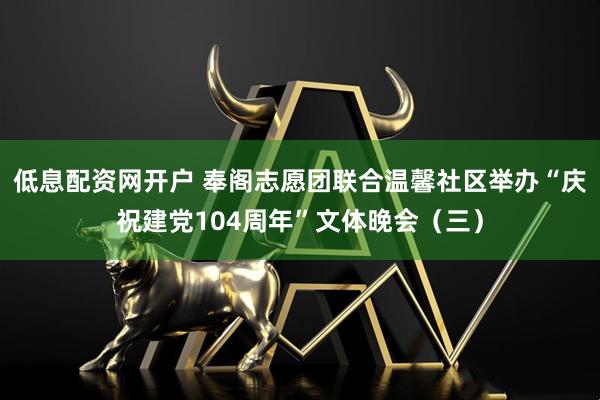 低息配资网开户 奉阁志愿团联合温馨社区举办“庆祝建党104周年”文体晚会（三）