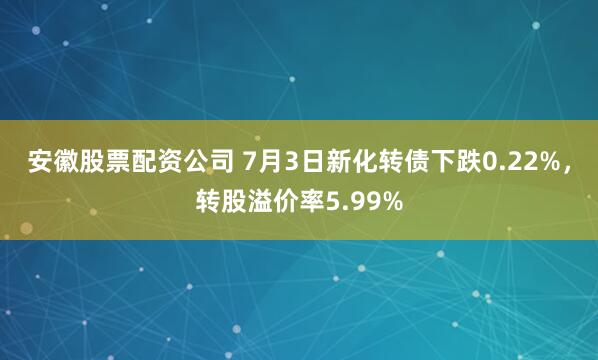 安徽股票配资公司 7月3日新化转债下跌0.22%，转股溢价率5.99%