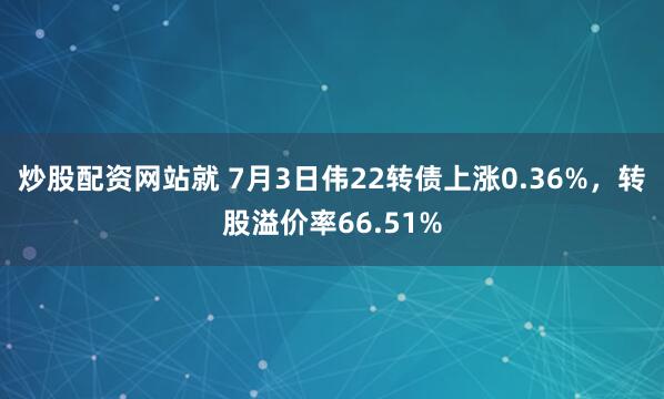 炒股配资网站就 7月3日伟22转债上涨0.36%，转股溢价率66.51%