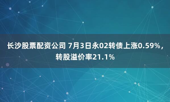 长沙股票配资公司 7月3日永02转债上涨0.59%，转股溢价率21.1%