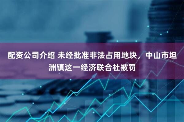 配资公司介绍 未经批准非法占用地块，中山市坦洲镇这一经济联合社被罚