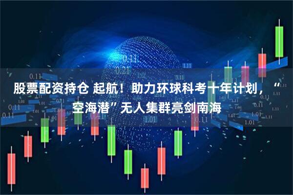 股票配资持仓 起航！助力环球科考十年计划，“空海潜”无人集群亮剑南海