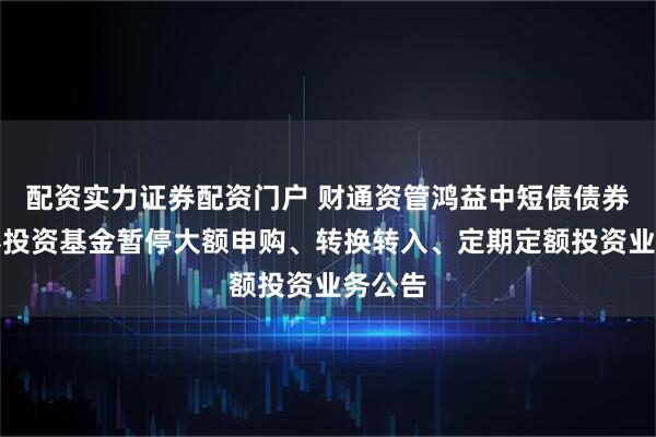配资实力证券配资门户 财通资管鸿益中短债债券型证券投资基金暂停大额申购、转换转入、定期定额投资业务公告