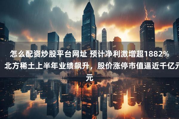 怎么配资炒股平台网址 预计净利激增超1882%！北方稀土上半年业绩飙升，股价涨停市值逼近千亿元