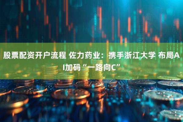 股票配资开户流程 佐力药业：携手浙江大学 布局AI加码“一路向C”