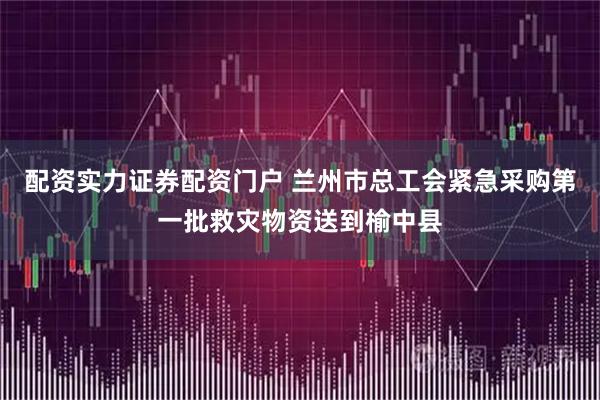 配资实力证券配资门户 兰州市总工会紧急采购第一批救灾物资送到榆中县