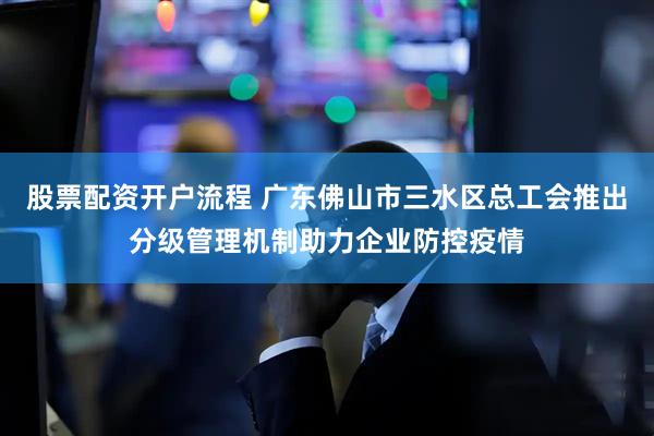 股票配资开户流程 广东佛山市三水区总工会推出分级管理机制助力企业防控疫情