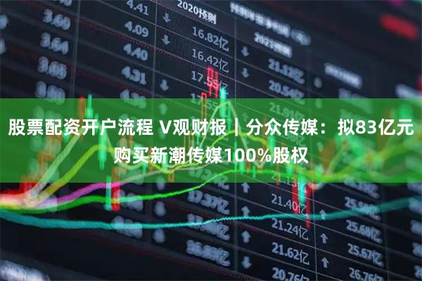 股票配资开户流程 V观财报｜分众传媒：拟83亿元购买新潮传媒100%股权