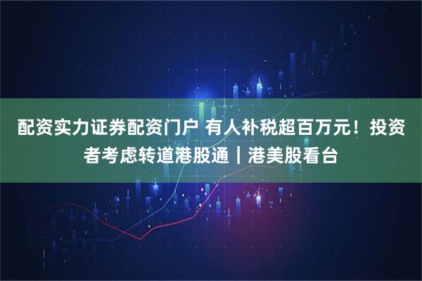 配资实力证券配资门户 有人补税超百万元！投资者考虑转道港股通｜港美股看台