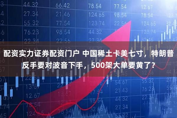 配资实力证券配资门户 中国稀土卡美七寸，特朗普反手要对波音下手，500架大单要黄了？