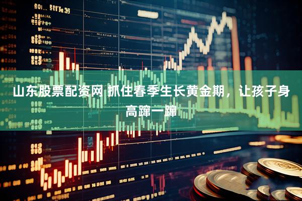 山东股票配资网 抓住春季生长黄金期，让孩子身高蹿一蹿