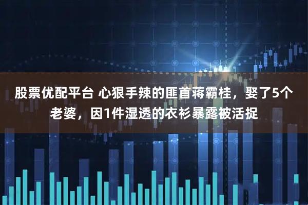 股票优配平台 心狠手辣的匪首蒋霸桂，娶了5个老婆，因1件湿透的衣衫暴露被活捉