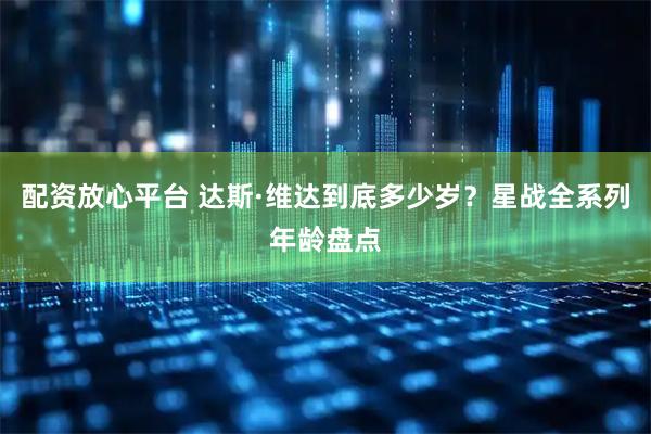 配资放心平台 达斯·维达到底多少岁？星战全系列年龄盘点