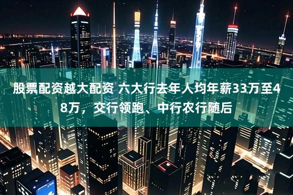 股票配资越大配资 六大行去年人均年薪33万至48万，交行领跑、中行农行随后