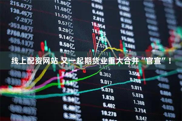 线上配资网站 又一起期货业重大合并“官宣”！
