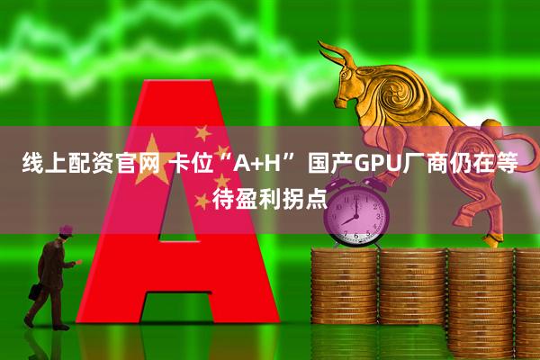 线上配资官网 卡位“A+H” 国产GPU厂商仍在等待盈利拐点