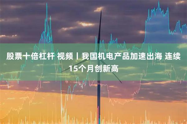 股票十倍杠杆 视频丨我国机电产品加速出海 连续15个月创新高