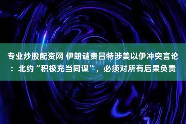 专业炒股配资网 伊朗谴责吕特涉美以伊冲突言论：北约“积极充当同谋”，必须对所有后果负责