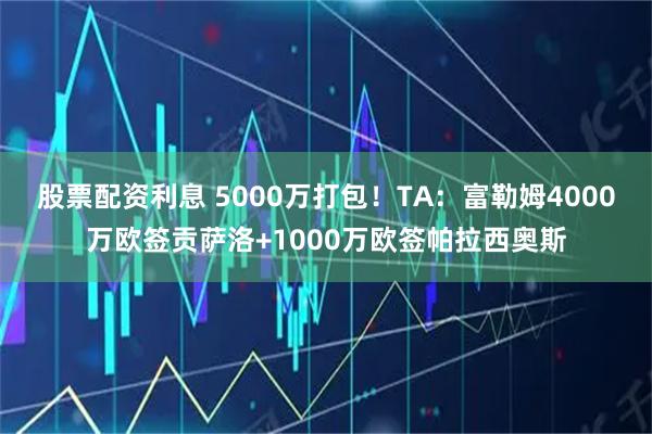 股票配资利息 5000万打包！TA：富勒姆4000万欧签贡萨洛+1000万欧签帕拉西奥斯